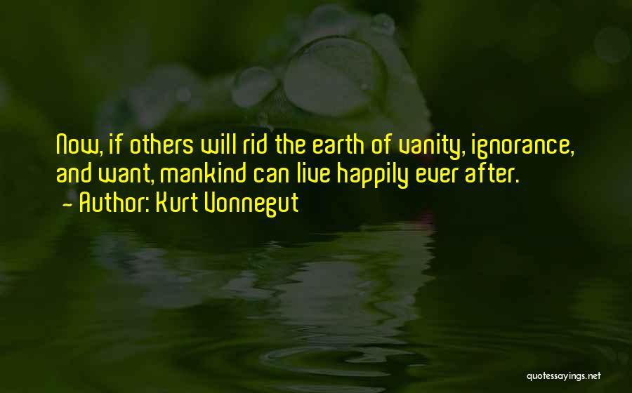 Kurt Vonnegut Quotes: Now, If Others Will Rid The Earth Of Vanity, Ignorance, And Want, Mankind Can Live Happily Ever After.