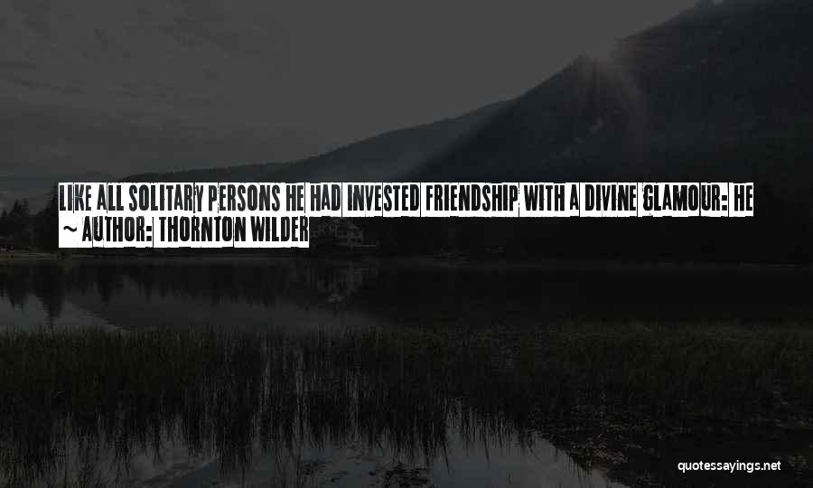 Thornton Wilder Quotes: Like All Solitary Persons He Had Invested Friendship With A Divine Glamour: He Imagined That The People He Passed On