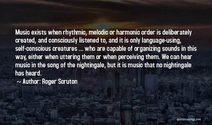 Roger Scruton Quotes: Music Exists When Rhythmic, Melodic Or Harmonic Order Is Deliberately Created, And Consciously Listened To, And It Is Only Language-using,