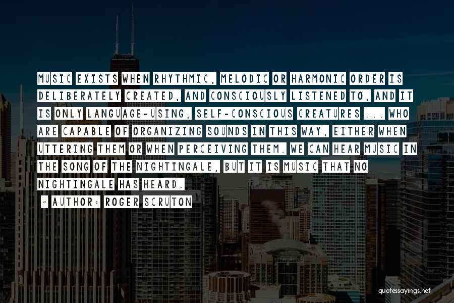 Roger Scruton Quotes: Music Exists When Rhythmic, Melodic Or Harmonic Order Is Deliberately Created, And Consciously Listened To, And It Is Only Language-using,