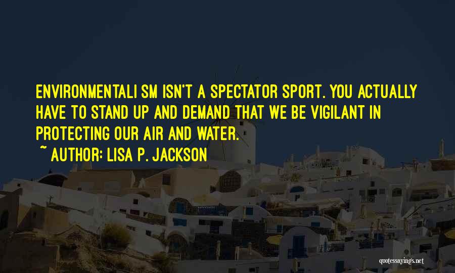 Lisa P. Jackson Quotes: Environmentali Sm Isn't A Spectator Sport. You Actually Have To Stand Up And Demand That We Be Vigilant In Protecting