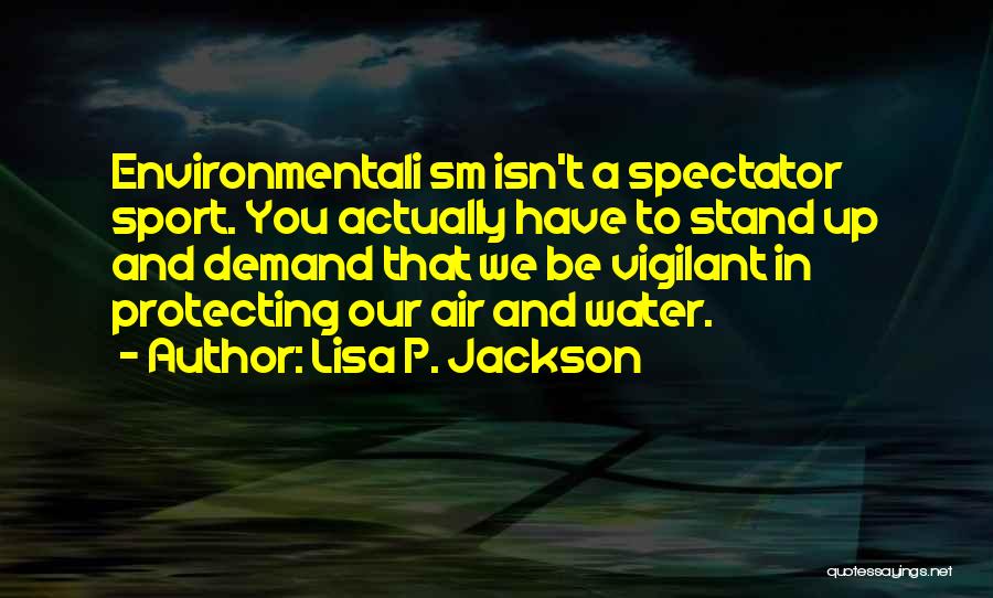 Lisa P. Jackson Quotes: Environmentali Sm Isn't A Spectator Sport. You Actually Have To Stand Up And Demand That We Be Vigilant In Protecting