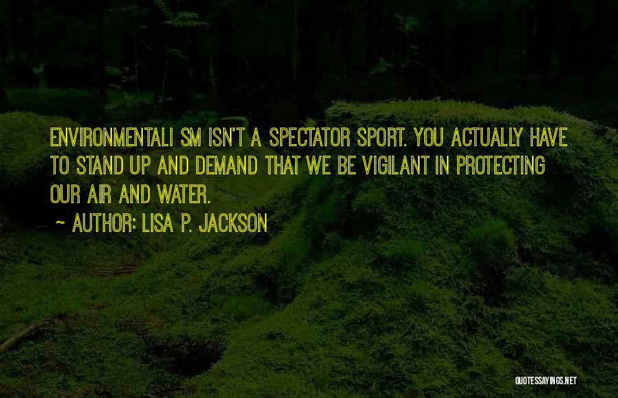 Lisa P. Jackson Quotes: Environmentali Sm Isn't A Spectator Sport. You Actually Have To Stand Up And Demand That We Be Vigilant In Protecting