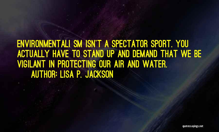 Lisa P. Jackson Quotes: Environmentali Sm Isn't A Spectator Sport. You Actually Have To Stand Up And Demand That We Be Vigilant In Protecting