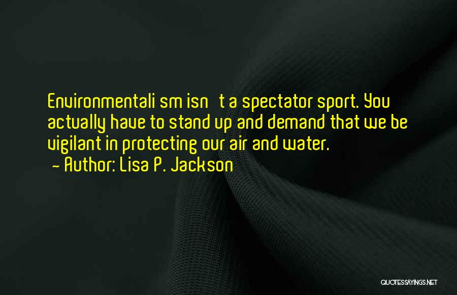 Lisa P. Jackson Quotes: Environmentali Sm Isn't A Spectator Sport. You Actually Have To Stand Up And Demand That We Be Vigilant In Protecting