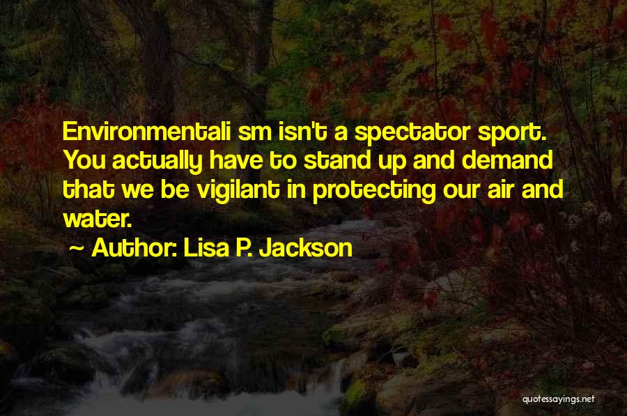 Lisa P. Jackson Quotes: Environmentali Sm Isn't A Spectator Sport. You Actually Have To Stand Up And Demand That We Be Vigilant In Protecting