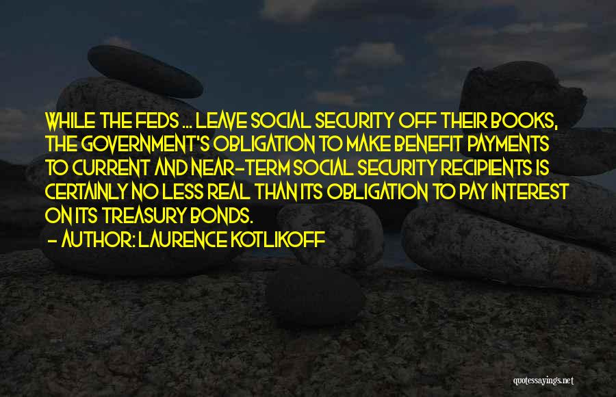 Laurence Kotlikoff Quotes: While The Feds ... Leave Social Security Off Their Books, The Government's Obligation To Make Benefit Payments To Current And