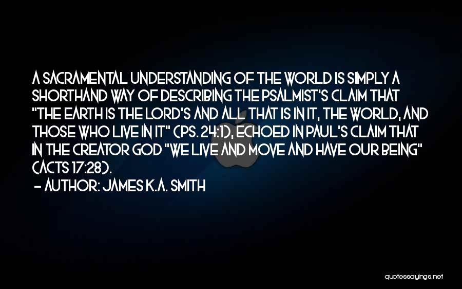 James K.A. Smith Quotes: A Sacramental Understanding Of The World Is Simply A Shorthand Way Of Describing The Psalmist's Claim That The Earth Is