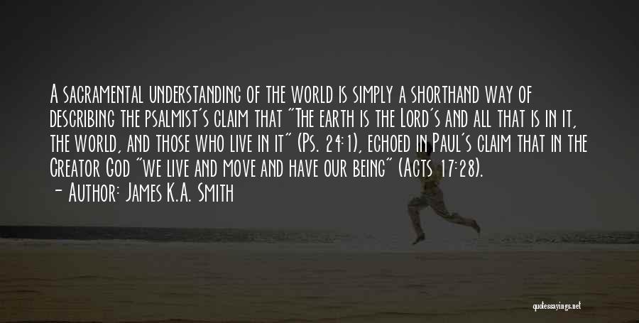 James K.A. Smith Quotes: A Sacramental Understanding Of The World Is Simply A Shorthand Way Of Describing The Psalmist's Claim That The Earth Is