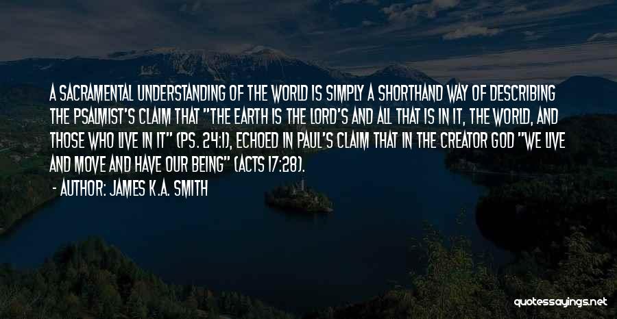 James K.A. Smith Quotes: A Sacramental Understanding Of The World Is Simply A Shorthand Way Of Describing The Psalmist's Claim That The Earth Is