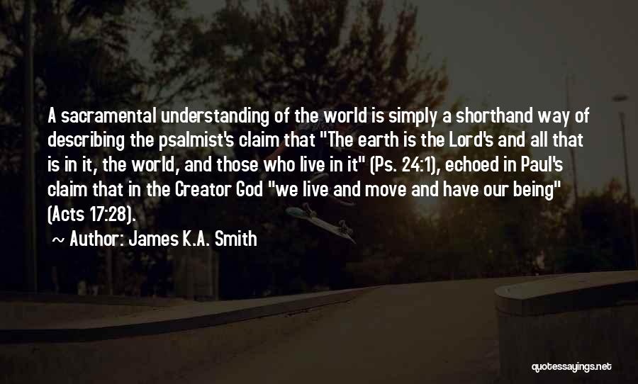 James K.A. Smith Quotes: A Sacramental Understanding Of The World Is Simply A Shorthand Way Of Describing The Psalmist's Claim That The Earth Is