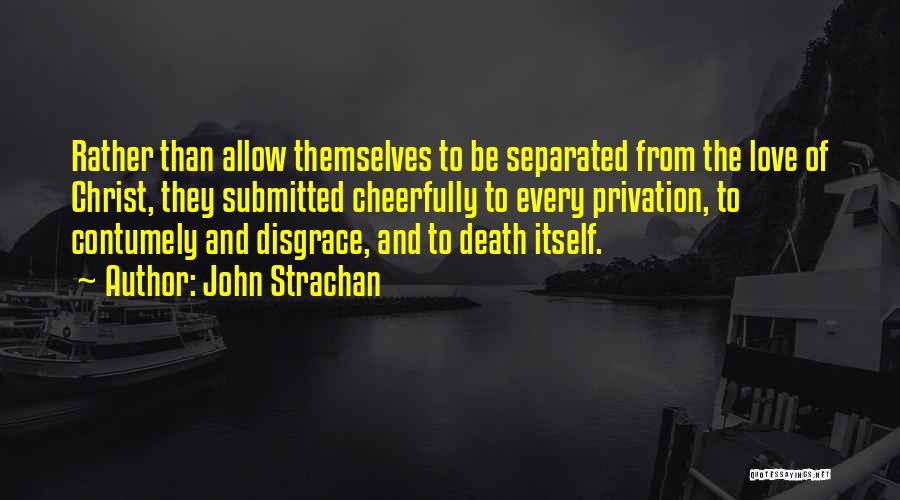 John Strachan Quotes: Rather Than Allow Themselves To Be Separated From The Love Of Christ, They Submitted Cheerfully To Every Privation, To Contumely