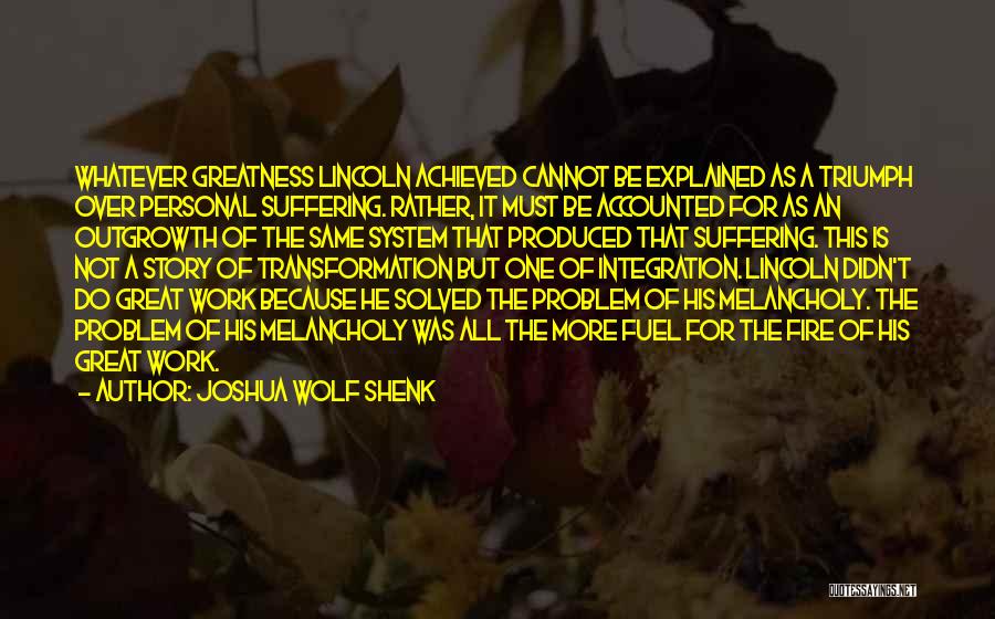 Joshua Wolf Shenk Quotes: Whatever Greatness Lincoln Achieved Cannot Be Explained As A Triumph Over Personal Suffering. Rather, It Must Be Accounted For As