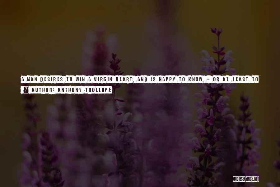 Anthony Trollope Quotes: A Man Desires To Win A Virgin Heart, And Is Happy To Know, - Or At Least To Believe, -that
