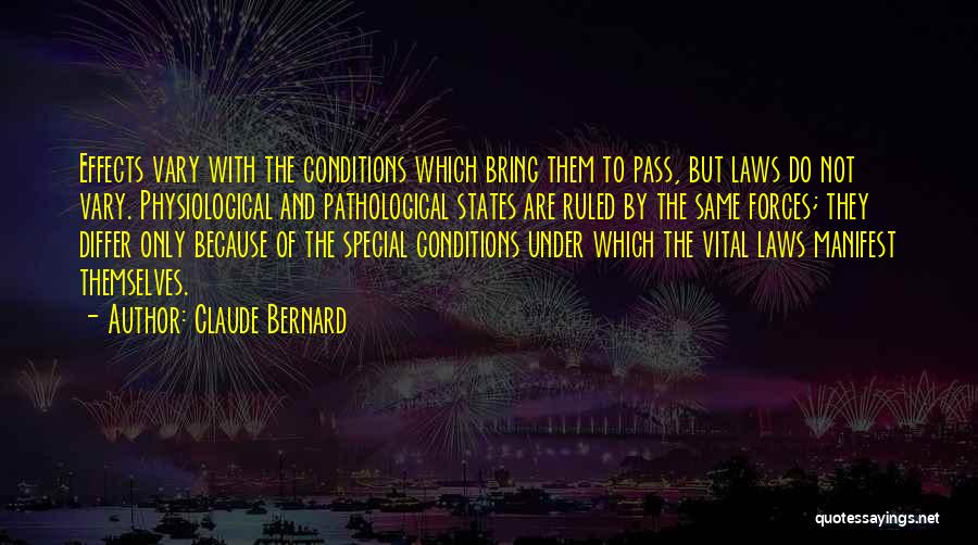 Claude Bernard Quotes: Effects Vary With The Conditions Which Bring Them To Pass, But Laws Do Not Vary. Physiological And Pathological States Are