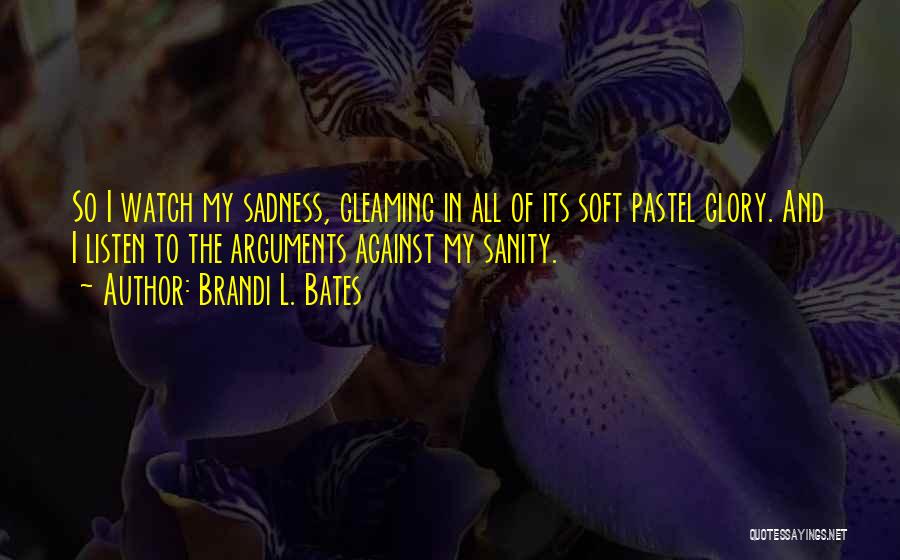 Brandi L. Bates Quotes: So I Watch My Sadness, Gleaming In All Of Its Soft Pastel Glory. And I Listen To The Arguments Against