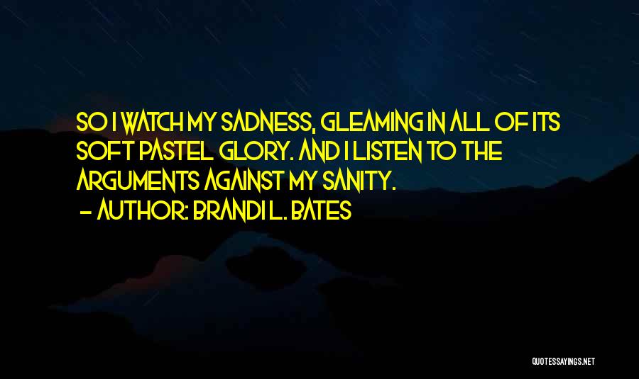 Brandi L. Bates Quotes: So I Watch My Sadness, Gleaming In All Of Its Soft Pastel Glory. And I Listen To The Arguments Against