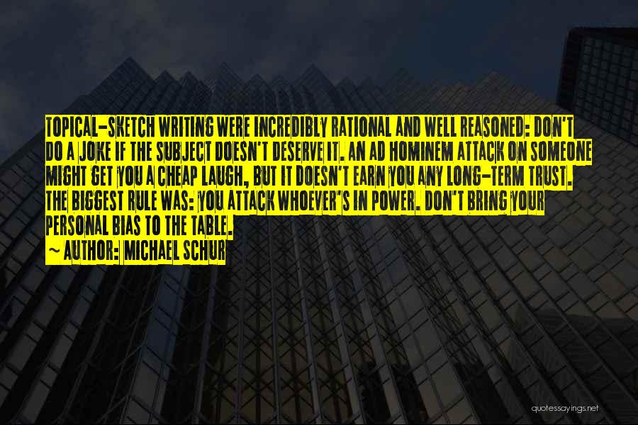 Michael Schur Quotes: Topical-sketch Writing Were Incredibly Rational And Well Reasoned: Don't Do A Joke If The Subject Doesn't Deserve It. An Ad