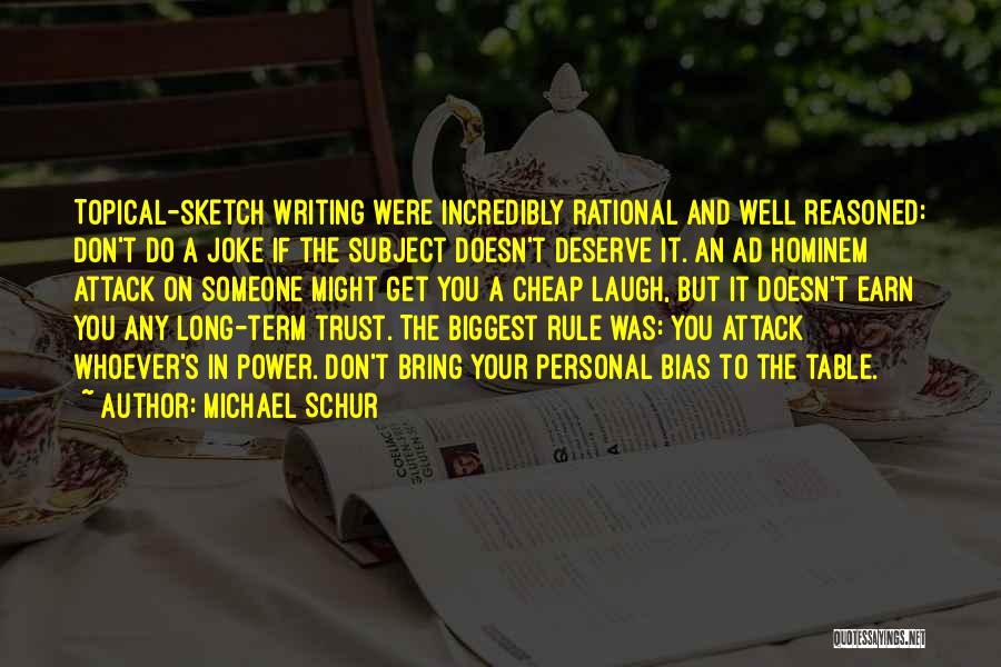 Michael Schur Quotes: Topical-sketch Writing Were Incredibly Rational And Well Reasoned: Don't Do A Joke If The Subject Doesn't Deserve It. An Ad