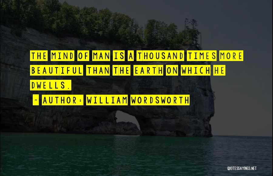 William Wordsworth Quotes: The Mind Of Man Is A Thousand Times More Beautiful Than The Earth On Which He Dwells.