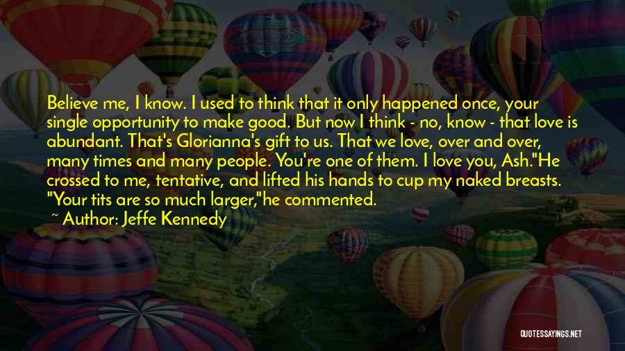 Jeffe Kennedy Quotes: Believe Me, I Know. I Used To Think That It Only Happened Once, Your Single Opportunity To Make Good. But