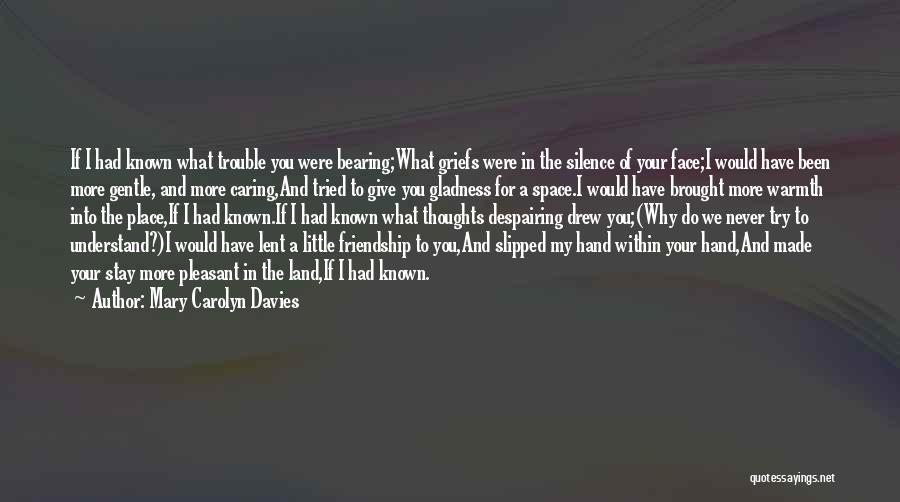 Mary Carolyn Davies Quotes: If I Had Known What Trouble You Were Bearing;what Griefs Were In The Silence Of Your Face;i Would Have Been