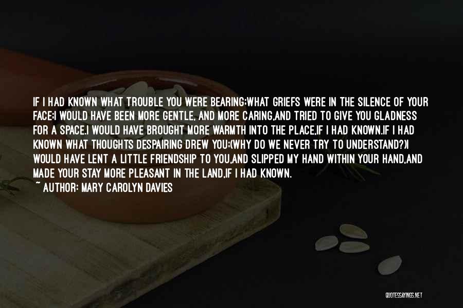 Mary Carolyn Davies Quotes: If I Had Known What Trouble You Were Bearing;what Griefs Were In The Silence Of Your Face;i Would Have Been