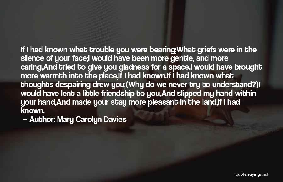 Mary Carolyn Davies Quotes: If I Had Known What Trouble You Were Bearing;what Griefs Were In The Silence Of Your Face;i Would Have Been