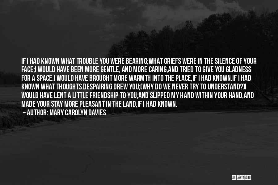 Mary Carolyn Davies Quotes: If I Had Known What Trouble You Were Bearing;what Griefs Were In The Silence Of Your Face;i Would Have Been