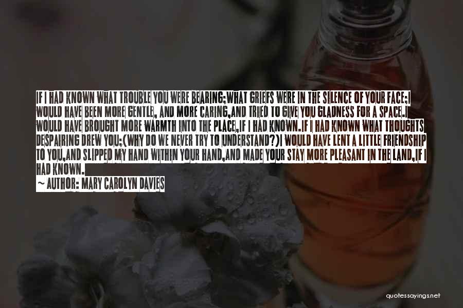 Mary Carolyn Davies Quotes: If I Had Known What Trouble You Were Bearing;what Griefs Were In The Silence Of Your Face;i Would Have Been