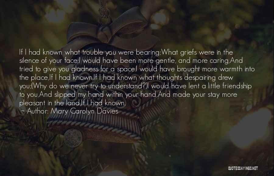 Mary Carolyn Davies Quotes: If I Had Known What Trouble You Were Bearing;what Griefs Were In The Silence Of Your Face;i Would Have Been