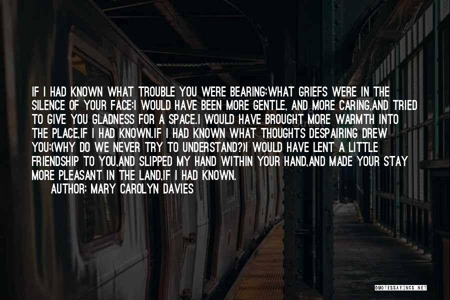 Mary Carolyn Davies Quotes: If I Had Known What Trouble You Were Bearing;what Griefs Were In The Silence Of Your Face;i Would Have Been