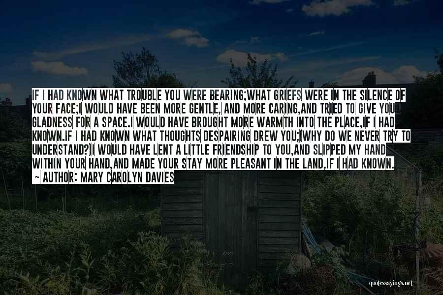 Mary Carolyn Davies Quotes: If I Had Known What Trouble You Were Bearing;what Griefs Were In The Silence Of Your Face;i Would Have Been