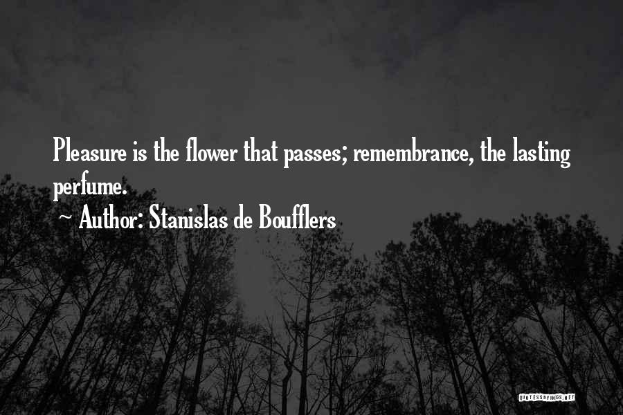 Stanislas De Boufflers Quotes: Pleasure Is The Flower That Passes; Remembrance, The Lasting Perfume.