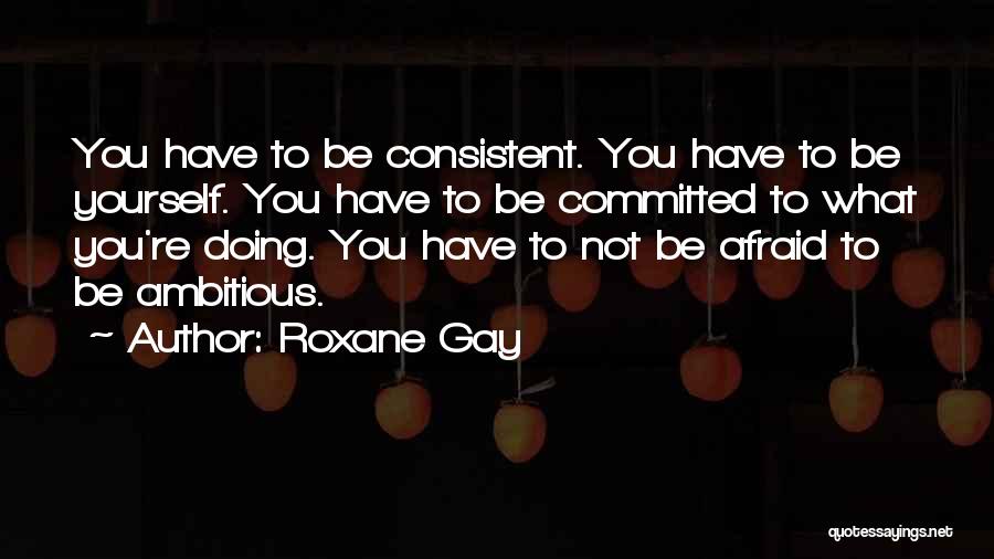 Roxane Gay Quotes: You Have To Be Consistent. You Have To Be Yourself. You Have To Be Committed To What You're Doing. You