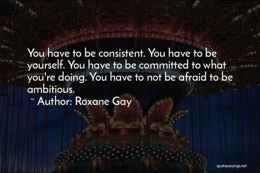 Roxane Gay Quotes: You Have To Be Consistent. You Have To Be Yourself. You Have To Be Committed To What You're Doing. You