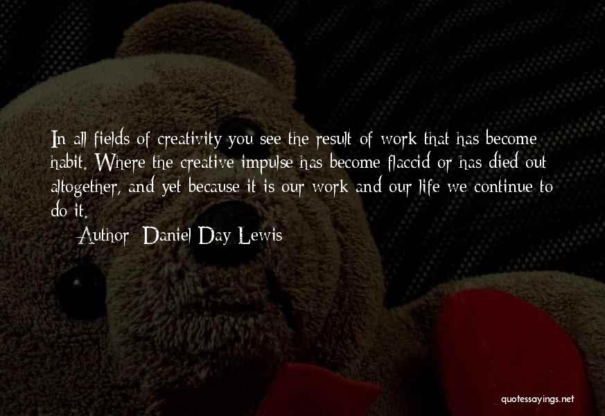 Daniel Day-Lewis Quotes: In All Fields Of Creativity You See The Result Of Work That Has Become Habit. Where The Creative Impulse Has