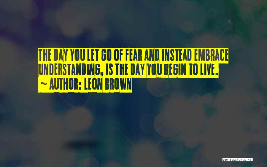 Leon Brown Quotes: The Day You Let Go Of Fear And Instead Embrace Understanding, Is The Day You Begin To Live.