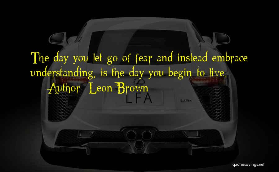 Leon Brown Quotes: The Day You Let Go Of Fear And Instead Embrace Understanding, Is The Day You Begin To Live.