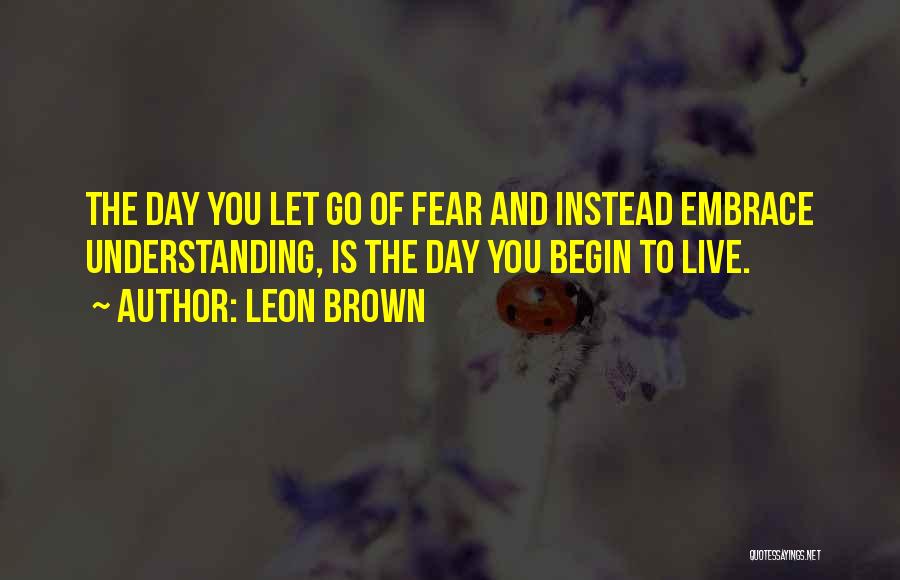 Leon Brown Quotes: The Day You Let Go Of Fear And Instead Embrace Understanding, Is The Day You Begin To Live.