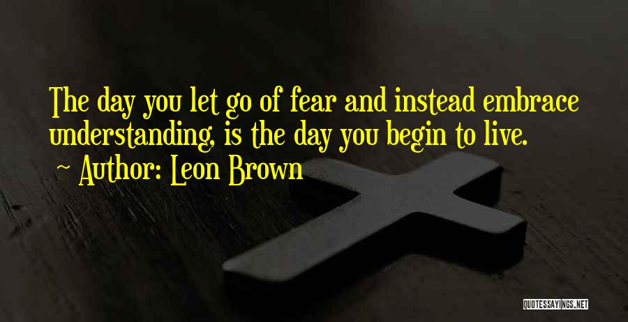 Leon Brown Quotes: The Day You Let Go Of Fear And Instead Embrace Understanding, Is The Day You Begin To Live.