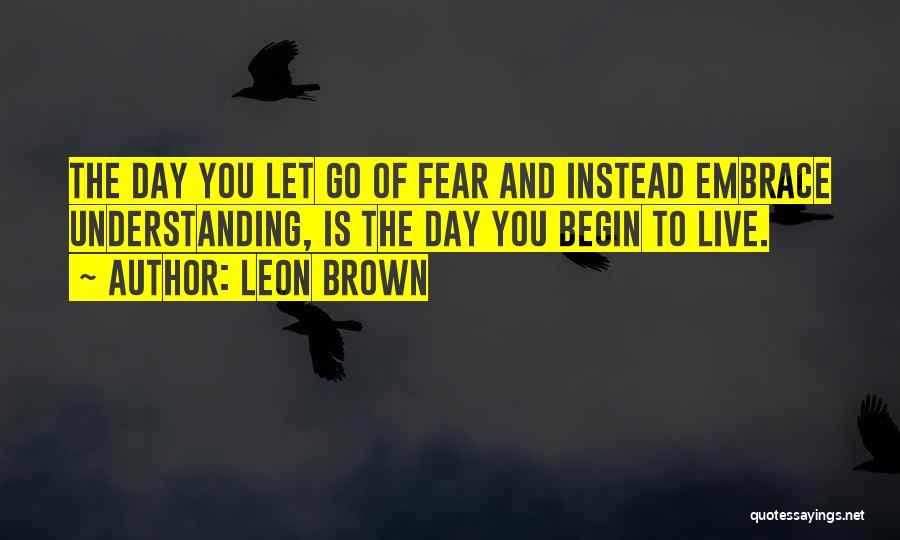 Leon Brown Quotes: The Day You Let Go Of Fear And Instead Embrace Understanding, Is The Day You Begin To Live.