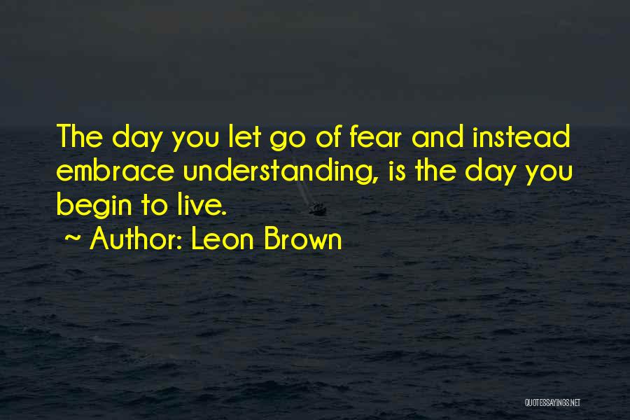 Leon Brown Quotes: The Day You Let Go Of Fear And Instead Embrace Understanding, Is The Day You Begin To Live.