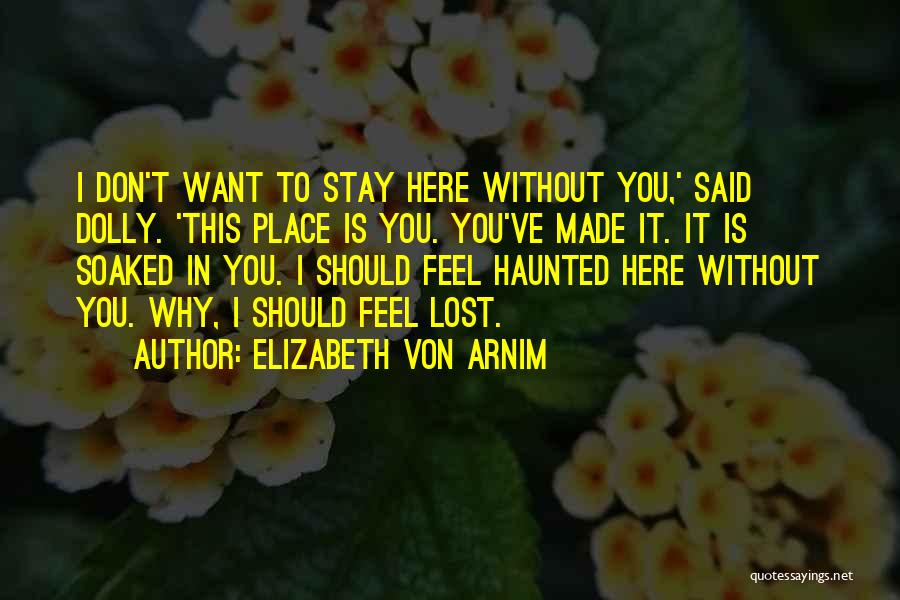 Elizabeth Von Arnim Quotes: I Don't Want To Stay Here Without You,' Said Dolly. 'this Place Is You. You've Made It. It Is Soaked