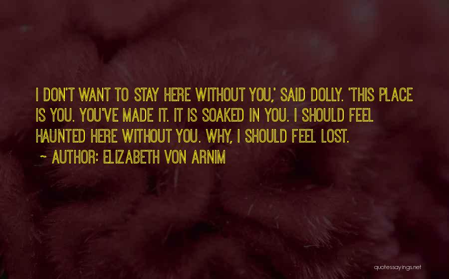 Elizabeth Von Arnim Quotes: I Don't Want To Stay Here Without You,' Said Dolly. 'this Place Is You. You've Made It. It Is Soaked