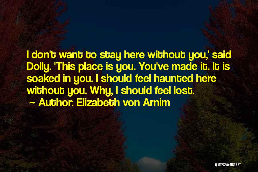Elizabeth Von Arnim Quotes: I Don't Want To Stay Here Without You,' Said Dolly. 'this Place Is You. You've Made It. It Is Soaked