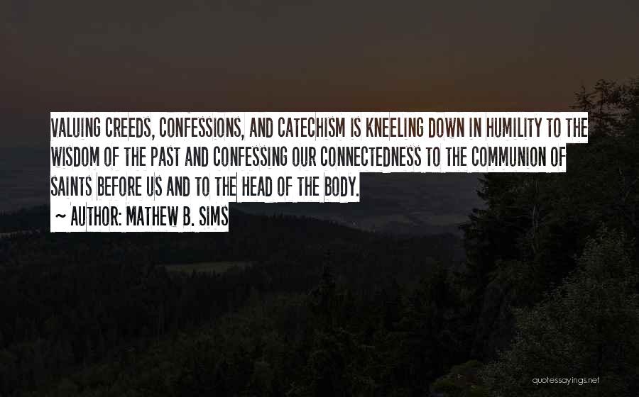 Mathew B. Sims Quotes: Valuing Creeds, Confessions, And Catechism Is Kneeling Down In Humility To The Wisdom Of The Past And Confessing Our Connectedness