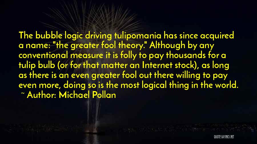 Michael Pollan Quotes: The Bubble Logic Driving Tulipomania Has Since Acquired A Name: The Greater Fool Theory. Although By Any Conventional Measure It