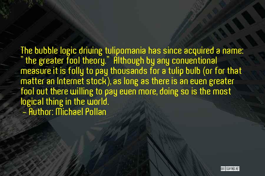 Michael Pollan Quotes: The Bubble Logic Driving Tulipomania Has Since Acquired A Name: The Greater Fool Theory. Although By Any Conventional Measure It