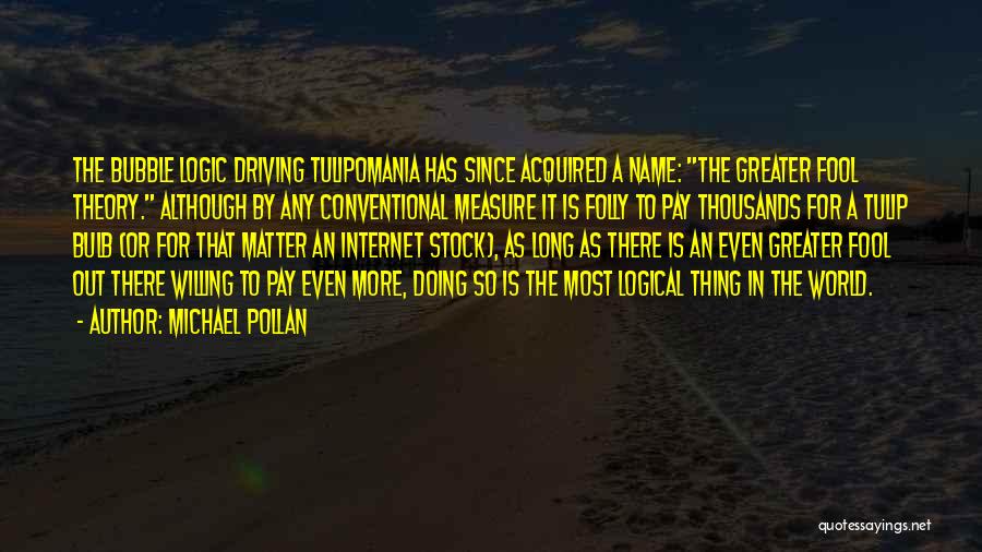 Michael Pollan Quotes: The Bubble Logic Driving Tulipomania Has Since Acquired A Name: The Greater Fool Theory. Although By Any Conventional Measure It